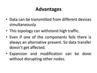 Advantages
• Data can be transmitted from different devices
simultaneously.
• This topology can withstand high traffic.
• Even if one of the components fails there is
always an alternative present. So data transfer
doesn’t get affected.
• Expansion and modification can be done
without disrupting other nodes.
 