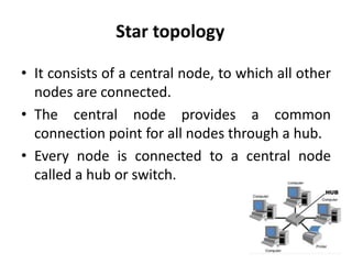 Star topology
• It consists of a central node, to which all other
nodes are connected.
• The central node provides a common
connection point for all nodes through a hub.
• Every node is connected to a central node
called a hub or switch.
 