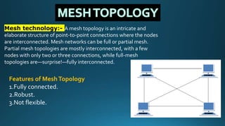 Mesh technology:- A mesh topology is an intricate and
elaborate structure of point-to-point connections where the nodes
are interconnected. Mesh networks can be full or partial mesh.
Partial mesh topologies are mostly interconnected, with a few
nodes with only two or three connections, while full-mesh
topologies are—surprise!—fully interconnected.
Features of MeshTopology
1.Fully connected.
2.Robust.
3.Not flexible.
 