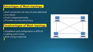 Advantages of Mesh topology:
1.Each connection can carry its own data load.
2.It is robust.
3.Fault is diagnosed easily.
4.Provides security and privacy.
Disadvantages of Mesh topology
1.Installation and configuration is difficult.
2.Cabling cost is more.
3.Bulk wiring is required.
 