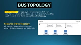 BUSTOPOLOGY :-Bus topology is a network type in which every
computer and network device is connected to single cable.When it has
exactly two endpoints, then it is called Linear Bus topology.
Features of BusTopology
1.It transmits data only in one direction.
2.Every device is connected to a single cable.
 