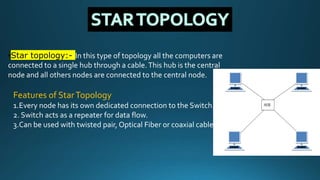•Star topology:- In this type of topology all the computers are
connected to a single hub through a cable.This hub is the central
node and all others nodes are connected to the central node.
Features of StarTopology
1.Every node has its own dedicated connection to the Switch.
2. Switch acts as a repeater for data flow.
3.Can be used with twisted pair, Optical Fiber or coaxial cable.
 