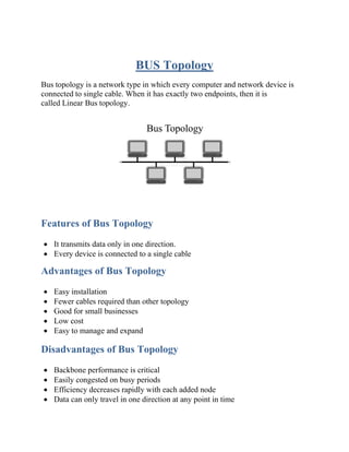 BUS Topology
Bus topology is a network type in which every computer and network device is
connected to single cable. When it has exactly two endpoints, then it is
called Linear Bus topology.
Features of Bus Topology
• It transmits data only in one direction.
• Every device is connected to a single cable
Advantages of Bus Topology
• Easy installation
• Fewer cables required than other topology
• Good for small businesses
• Low cost
• Easy to manage and expand
Disadvantages of Bus Topology
• Backbone performance is critical
• Easily congested on busy periods
• Efficiency decreases rapidly with each added node
• Data can only travel in one direction at any point in time
 