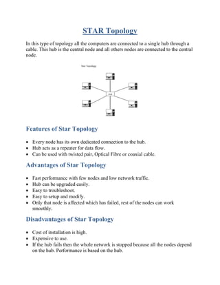 STAR Topology
In this type of topology all the computers are connected to a single hub through a
cable. This hub is the central node and all others nodes are connected to the central
node.
Features of Star Topology
• Every node has its own dedicated connection to the hub.
• Hub acts as a repeater for data flow.
• Can be used with twisted pair, Optical Fibre or coaxial cable.
Advantages of Star Topology
• Fast performance with few nodes and low network traffic.
• Hub can be upgraded easily.
• Easy to troubleshoot.
• Easy to setup and modify.
• Only that node is affected which has failed, rest of the nodes can work
smoothly.
Disadvantages of Star Topology
• Cost of installation is high.
• Expensive to use.
• If the hub fails then the whole network is stopped because all the nodes depend
on the hub. Performance is based on the hub.
 
