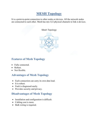 MESH Topology
It is a point-to-point connection to other nodes or devices. All the network nodes
are connected to each other. Mesh has n(n-1)/2 physical channels to link n devices.
Features of Mesh Topology
• Fully connected.
• Robust.
• Not flexible.
Advantages of Mesh Topology
• Each connection can carry its own data load.
• It is robust.
• Fault is diagnosed easily.
• Provides security and privacy.
Disadvantages of Mesh Topology
• Installation and configuration is difficult.
• Cabling cost is more.
• Bulk wiring is required.
 