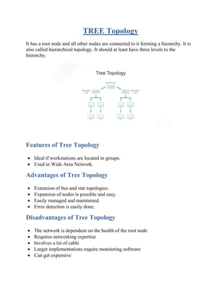 TREE Topology
It has a root node and all other nodes are connected to it forming a hierarchy. It is
also called hierarchical topology. It should at least have three levels to the
hierarchy.
Features of Tree Topology
• Ideal if workstations are located in groups.
• Used in Wide Area Network.
Advantages of Tree Topology
• Extension of bus and star topologies.
• Expansion of nodes is possible and easy.
• Easily managed and maintained.
• Error detection is easily done.
Disadvantages of Tree Topology
• The network is dependent on the health of the root node
• Requires networking expertise
• Involves a lot of cable
• Larger implementations require monitoring software
• Can get expensive
 