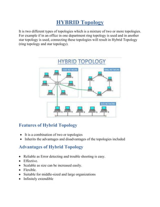 HYBRID Topology
It is two different types of topologies which is a mixture of two or more topologies.
For example if in an office in one department ring topology is used and in another
star topology is used, connecting these topologies will result in Hybrid Topology
(ring topology and star topology).
Features of Hybrid Topology
• It is a combination of two or topologies
• Inherits the advantages and disadvantages of the topologies included
Advantages of Hybrid Topology
• Reliable as Error detecting and trouble shooting is easy.
• Effective.
• Scalable as size can be increased easily.
• Flexible.
• Suitable for middle-sized and large organizations
• Infinitely extendible
 