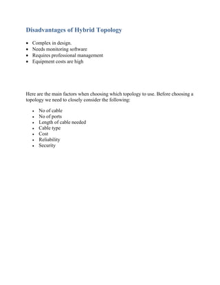 Disadvantages of Hybrid Topology
• Complex in design.
• Needs monitoring software
• Requires professional management
• Equipment costs are high
Here are the main factors when choosing which topology to use. Before choosing a
topology we need to closely consider the following:
• No of cable
• No of ports
• Length of cable needed
• Cable type
• Cost
• Reliability
• Security
 