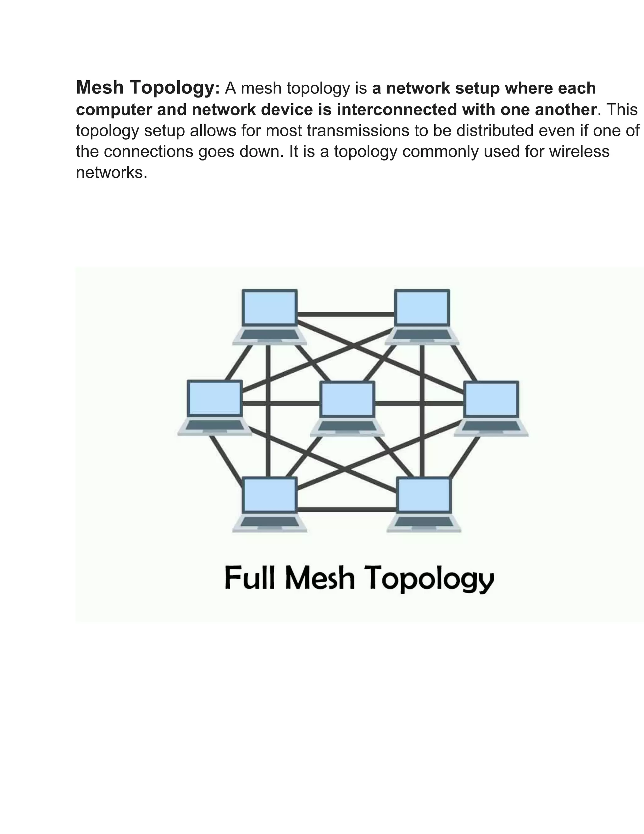 Mesh Topology: A mesh topology is a network setup where each
computer and network device is interconnected with one another. This
topology setup allows for most transmissions to be distributed even if one of
the connections goes down. It is a topology commonly used for wireless
networks.
 