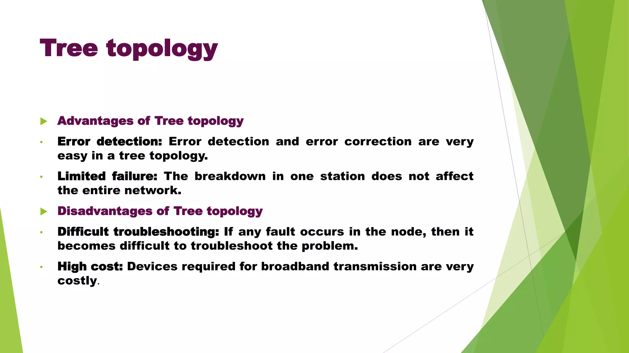 Tree topology
 Advantages of Tree topology
• Error detection: Error detection and error correction are very
easy in a tree topology.
• Limited failure: The breakdown in one station does not affect
the entire network.
 Disadvantages of Tree topology
• Difficult troubleshooting: If any fault occurs in the node, then it
becomes difficult to troubleshoot the problem.
• High cost: Devices required for broadband transmission are very
costly.
 