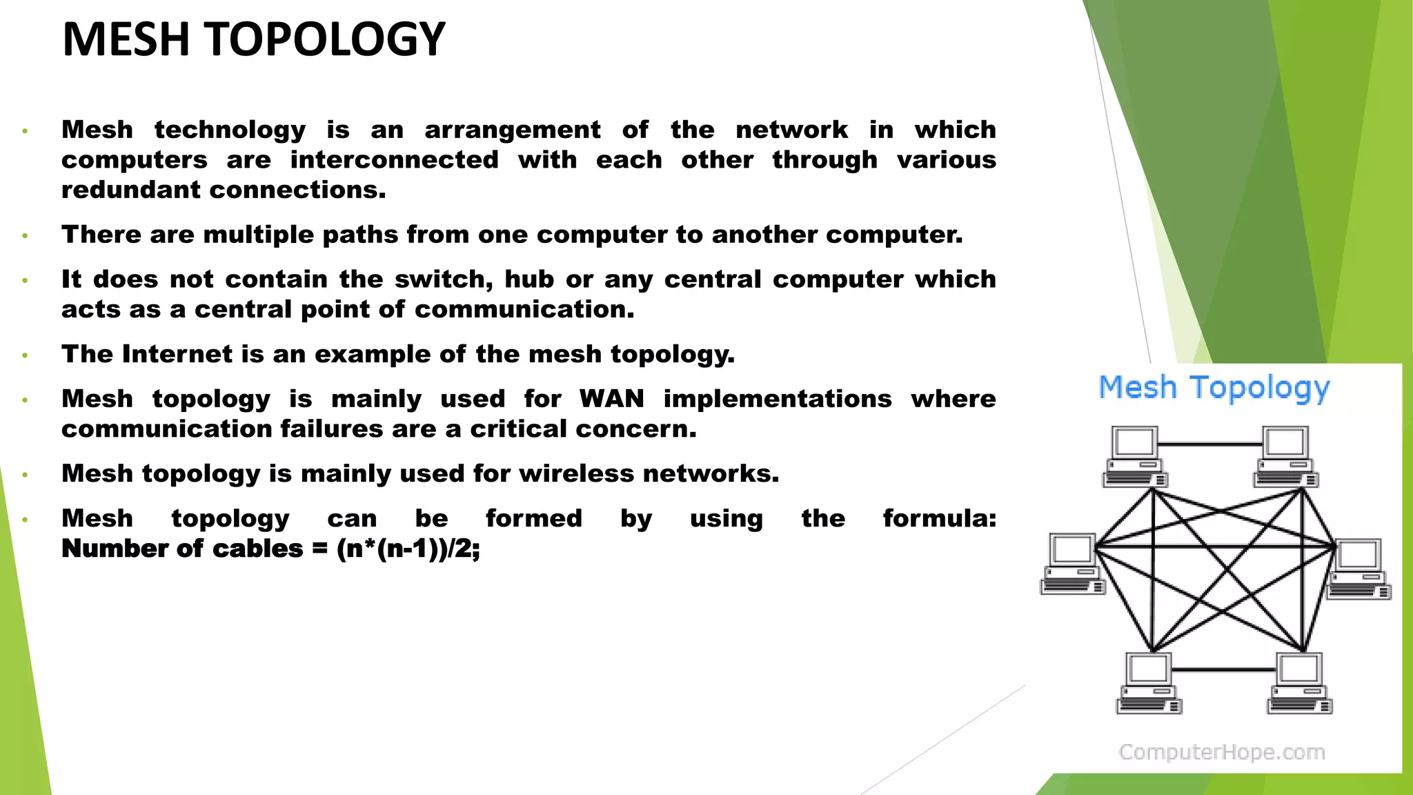 MESH TOPOLOGY
• Mesh technology is an arrangement of the network in which
computers are interconnected with each other through various
redundant connections.
• There are multiple paths from one computer to another computer.
• It does not contain the switch, hub or any central computer which
acts as a central point of communication.
• The Internet is an example of the mesh topology.
• Mesh topology is mainly used for WAN implementations where
communication failures are a critical concern.
• Mesh topology is mainly used for wireless networks.
• Mesh topology can be formed by using the formula:
Number of cables = (n*(n-1))/2;
 