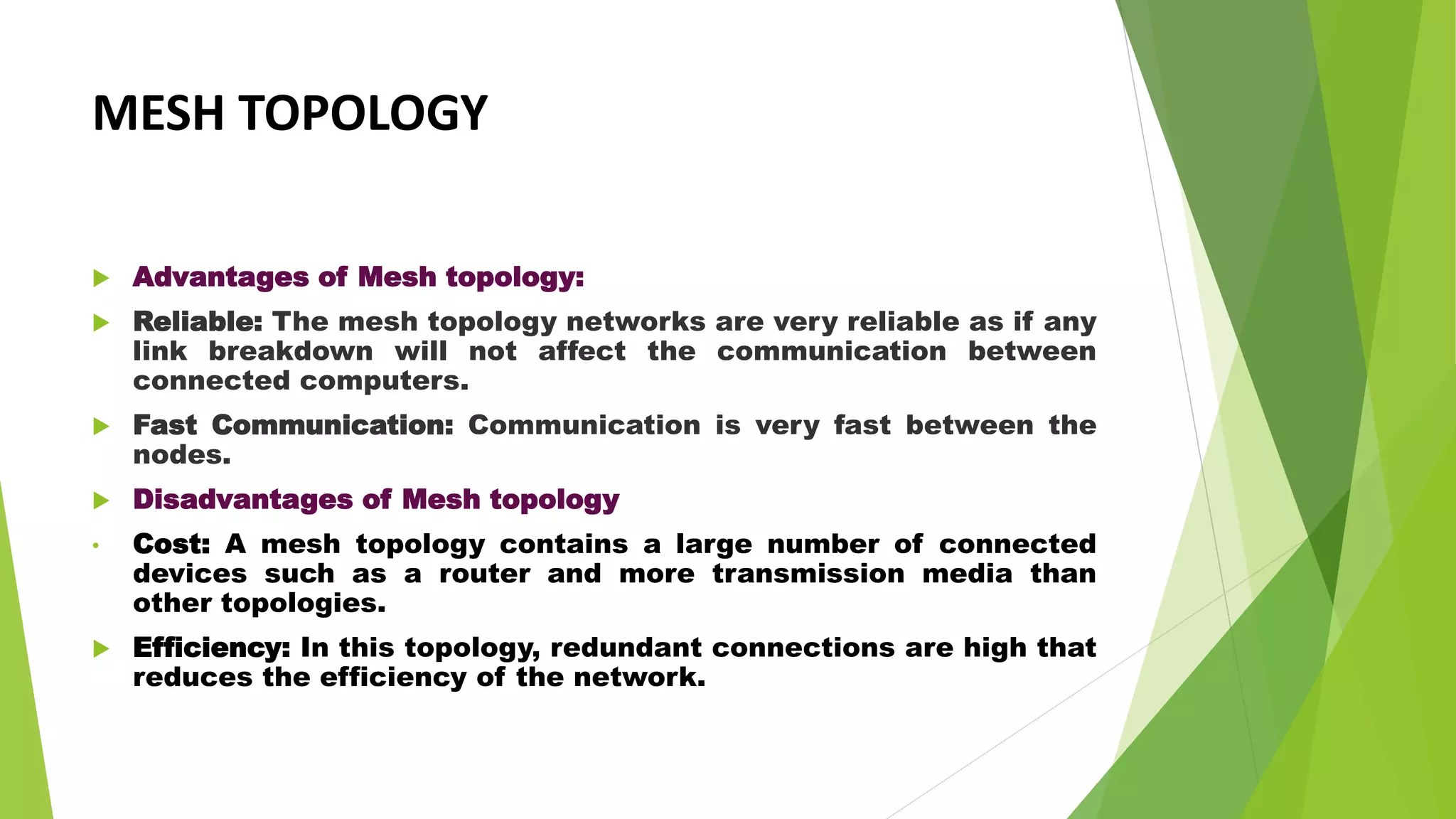 MESH TOPOLOGY
 Advantages of Mesh topology:
 Reliable: The mesh topology networks are very reliable as if any
link breakdown will not affect the communication between
connected computers.
 Fast Communication: Communication is very fast between the
nodes.
 Disadvantages of Mesh topology
• Cost: A mesh topology contains a large number of connected
devices such as a router and more transmission media than
other topologies.
 Efficiency: In this topology, redundant connections are high that
reduces the efficiency of the network.
 