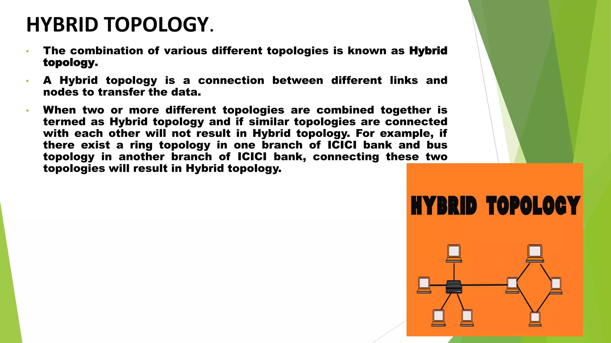 HYBRID TOPOLOGY.
• The combination of various different topologies is known as Hybrid
topology.
• A Hybrid topology is a connection between different links and
nodes to transfer the data.
• When two or more different topologies are combined together is
termed as Hybrid topology and if similar topologies are connected
with each other will not result in Hybrid topology. For example, if
there exist a ring topology in one branch of ICICI bank and bus
topology in another branch of ICICI bank, connecting these two
topologies will result in Hybrid topology.
 