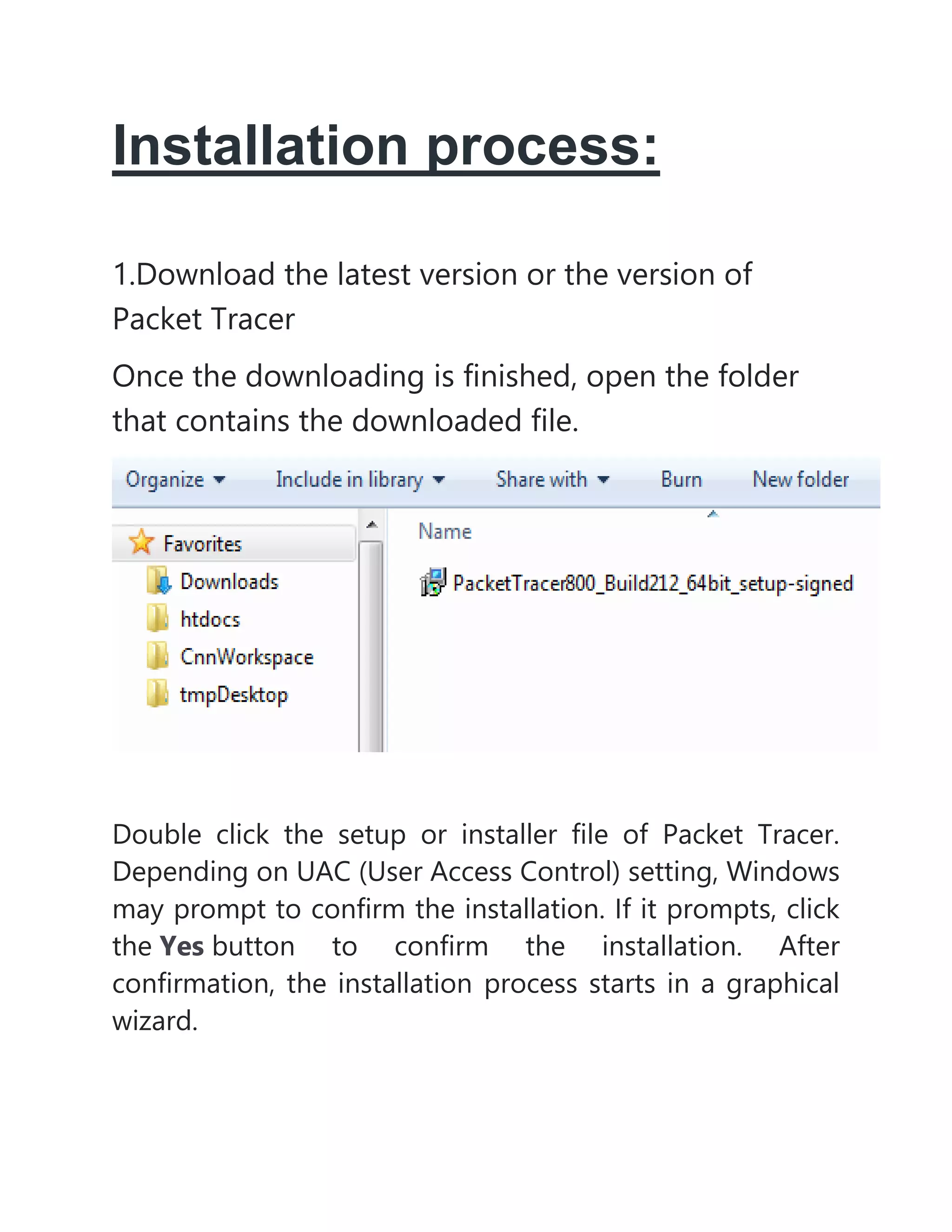 Installation process:
1.Download the latest version or the version of
Packet Tracer
Once the downloading is finished, open the folder
that contains the downloaded file.
Double click the setup or installer file of Packet Tracer.
Depending on UAC (User Access Control) setting, Windows
may prompt to confirm the installation. If it prompts, click
the Yes button to confirm the installation. After
confirmation, the installation process starts in a graphical
wizard.
 