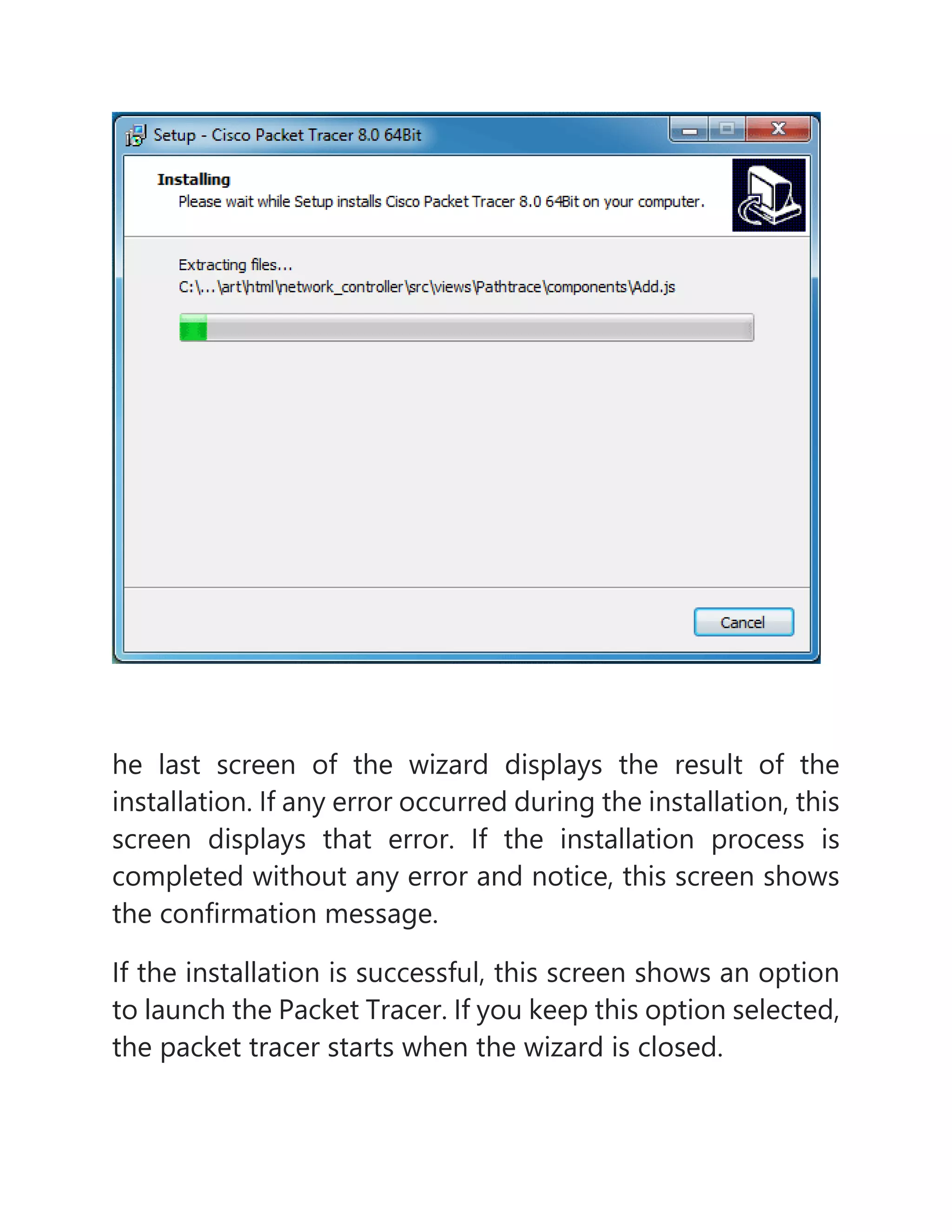 he last screen of the wizard displays the result of the
installation. If any error occurred during the installation, this
screen displays that error. If the installation process is
completed without any error and notice, this screen shows
the confirmation message.
If the installation is successful, this screen shows an option
to launch the Packet Tracer. If you keep this option selected,
the packet tracer starts when the wizard is closed.
 
