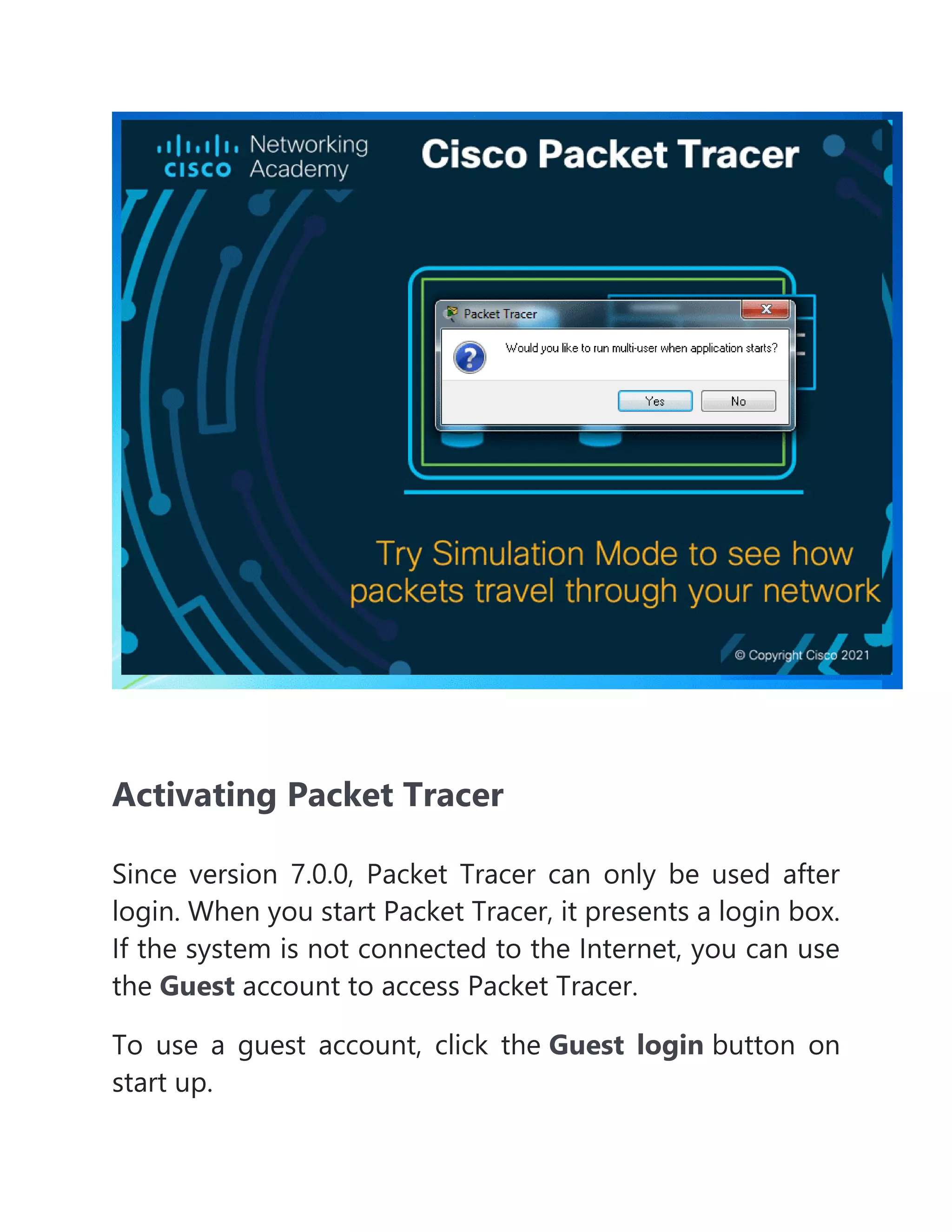 Activating Packet Tracer
Since version 7.0.0, Packet Tracer can only be used after
login. When you start Packet Tracer, it presents a login box.
If the system is not connected to the Internet, you can use
the Guest account to access Packet Tracer.
To use a guest account, click the Guest login button on
start up.
 
