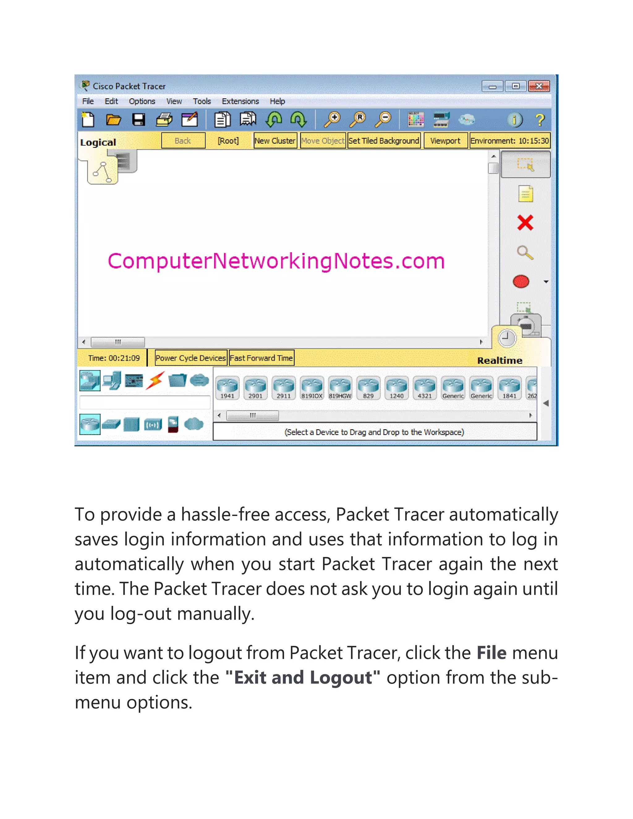 To provide a hassle-free access, Packet Tracer automatically
saves login information and uses that information to log in
automatically when you start Packet Tracer again the next
time. The Packet Tracer does not ask you to login again until
you log-out manually.
If you want to logout from Packet Tracer, click the File menu
item and click the "Exit and Logout" option from the sub-
menu options.
 