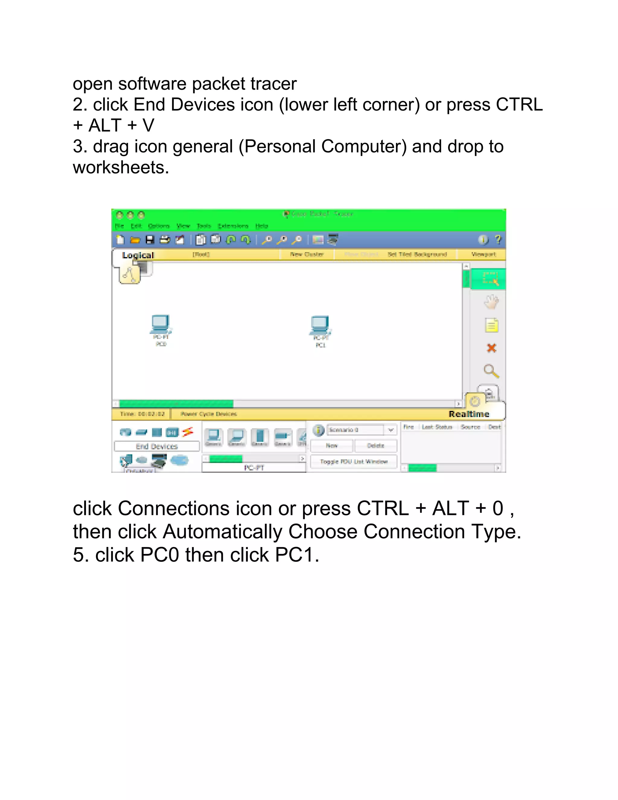 open software packet tracer
2. click End Devices icon (lower left corner) or press CTRL
+ ALT + V
3. drag icon general (Personal Computer) and drop to
worksheets.
click Connections icon or press CTRL + ALT + 0 ,
then click Automatically Choose Connection Type.
5. click PC0 then click PC1.
 