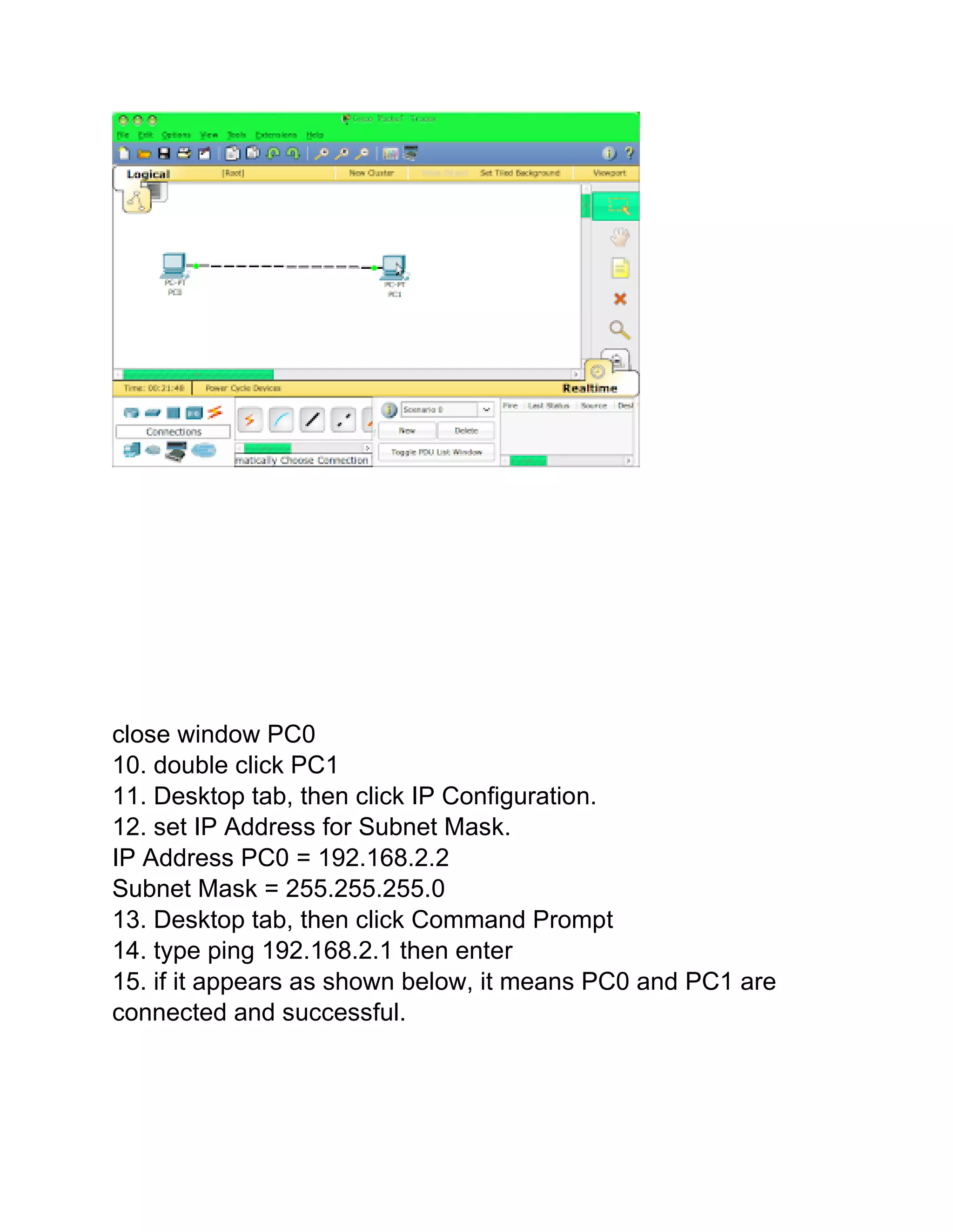 close window PC0
10. double click PC1
11. Desktop tab, then click IP Configuration.
12. set IP Address for Subnet Mask.
IP Address PC0 = 192.168.2.2
Subnet Mask = 255.255.255.0
13. Desktop tab, then click Command Prompt
14. type ping 192.168.2.1 then enter
15. if it appears as shown below, it means PC0 and PC1 are
connected and successful.
 