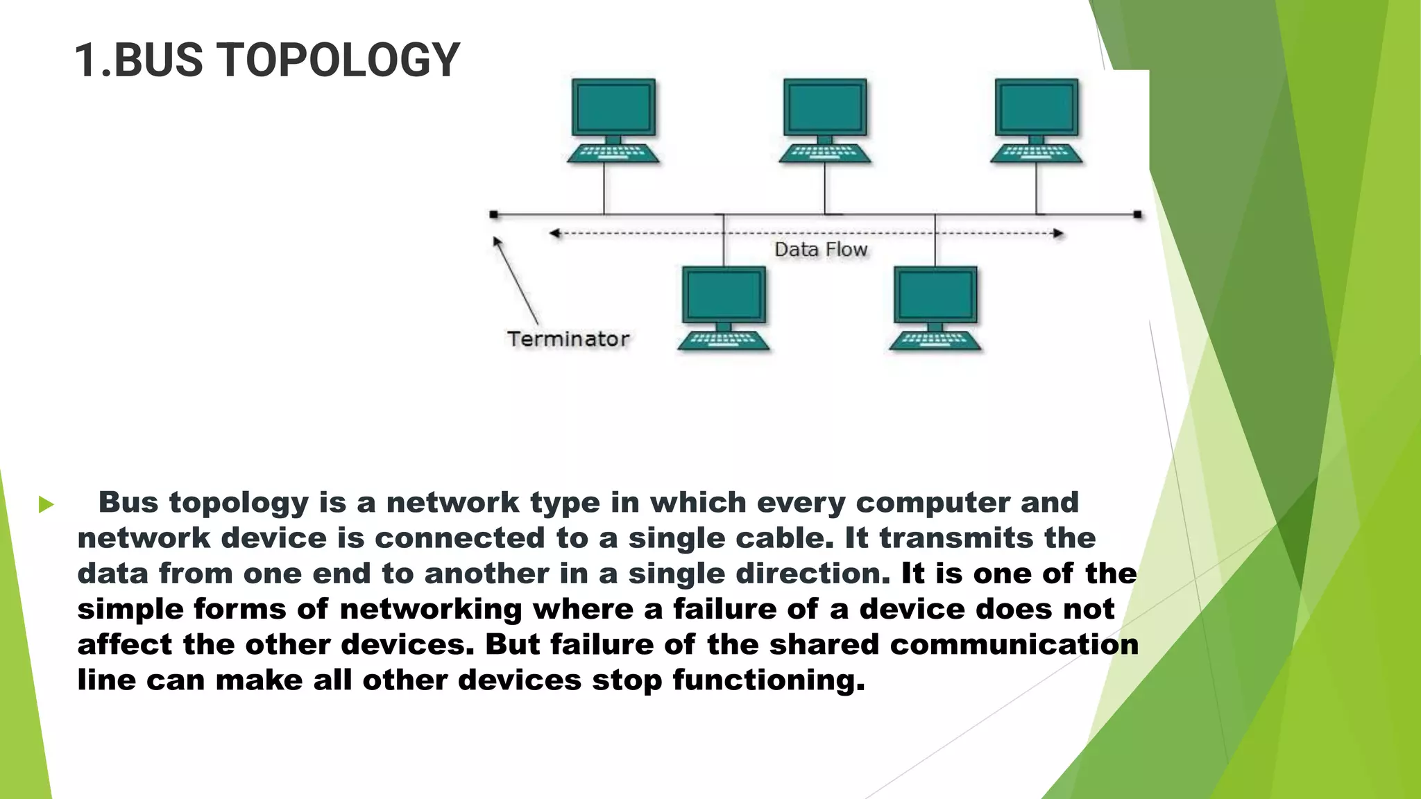 1.BUS TOPOLOGY
 Bus topology is a network type in which every computer and
network device is connected to a single cable. It transmits the
data from one end to another in a single direction. It is one of the
simple forms of networking where a failure of a device does not
affect the other devices. But failure of the shared communication
line can make all other devices stop functioning.
 