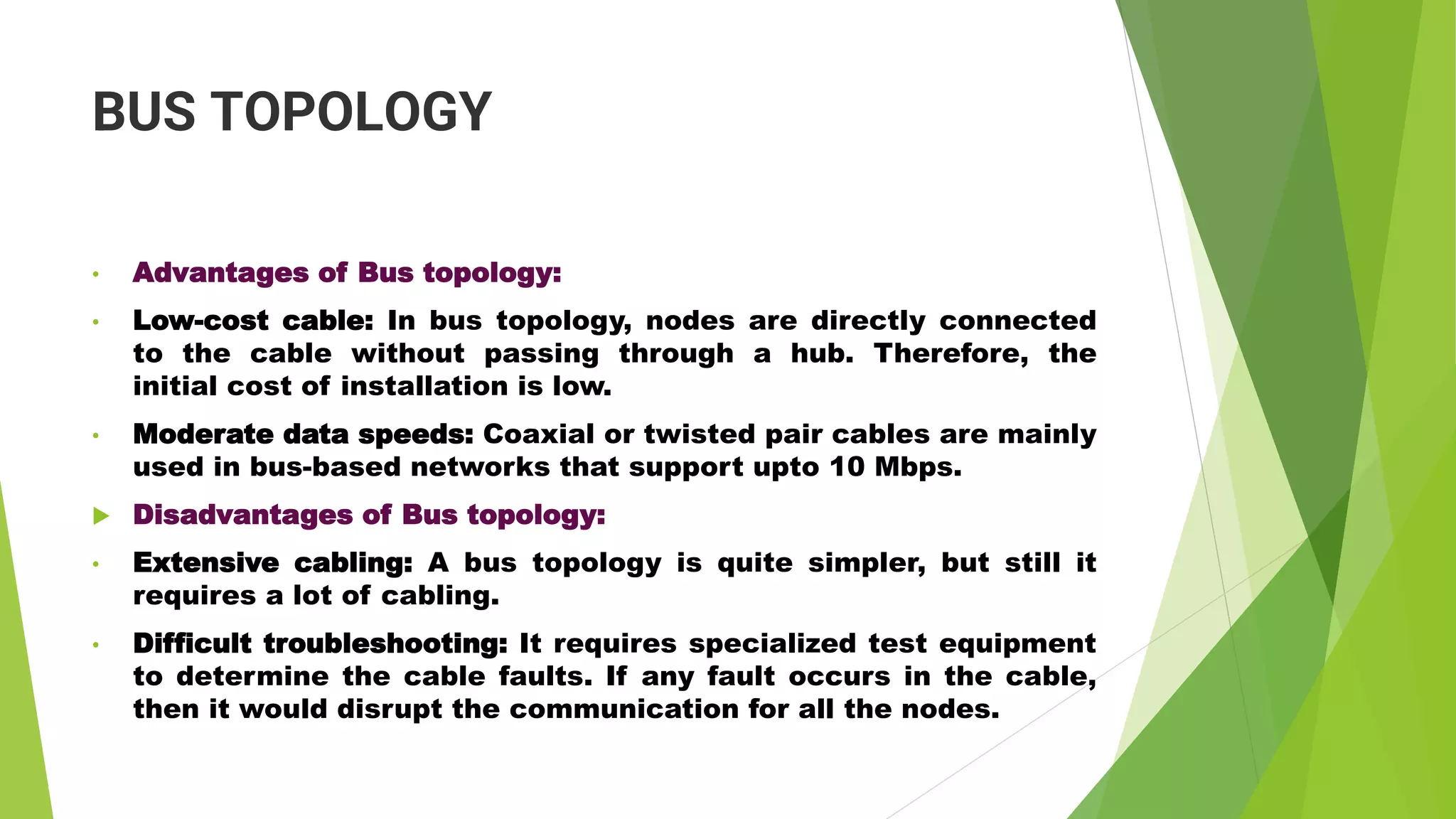 BUS TOPOLOGY
• Advantages of Bus topology:
• Low-cost cable: In bus topology, nodes are directly connected
to the cable without passing through a hub. Therefore, the
initial cost of installation is low.
• Moderate data speeds: Coaxial or twisted pair cables are mainly
used in bus-based networks that support upto 10 Mbps.
 Disadvantages of Bus topology:
• Extensive cabling: A bus topology is quite simpler, but still it
requires a lot of cabling.
• Difficult troubleshooting: It requires specialized test equipment
to determine the cable faults. If any fault occurs in the cable,
then it would disrupt the communication for all the nodes.
 