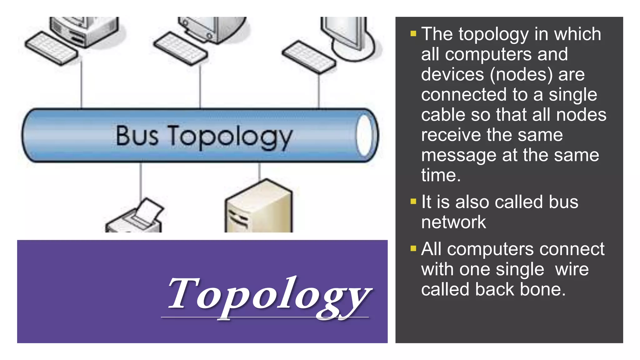 Topology
 The topology in which
all computers and
devices (nodes) are
connected to a single
cable so that all nodes
receive the same
message at the same
time.
 It is also called bus
network
 All computers connect
with one single wire
called back bone.
 