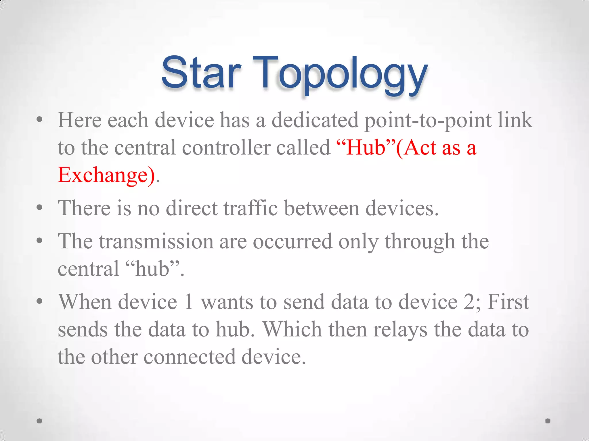 Star Topology
• Here each device has a dedicated point-to-point link
to the central controller called “Hub”(Act as a
Exchange).
• There is no direct traffic between devices.
• The transmission are occurred only through the
central “hub”.
• When device 1 wants to send data to device 2; First
sends the data to hub. Which then relays the data to
the other connected device.
 