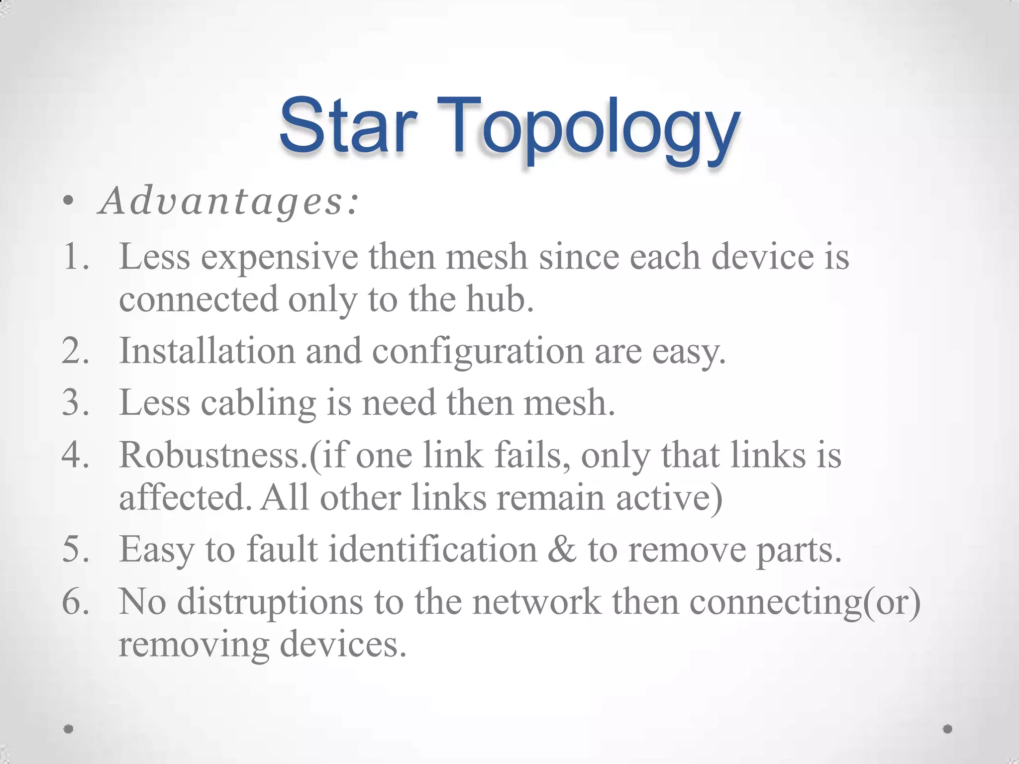 Star Topology
• Advantages:
1. Less expensive then mesh since each device is
connected only to the hub.
2. Installation and configuration are easy.
3. Less cabling is need then mesh.
4. Robustness.(if one link fails, only that links is
affected.All other links remain active)
5. Easy to fault identification & to remove parts.
6. No distruptions to the network then connecting(or)
removing devices.
 