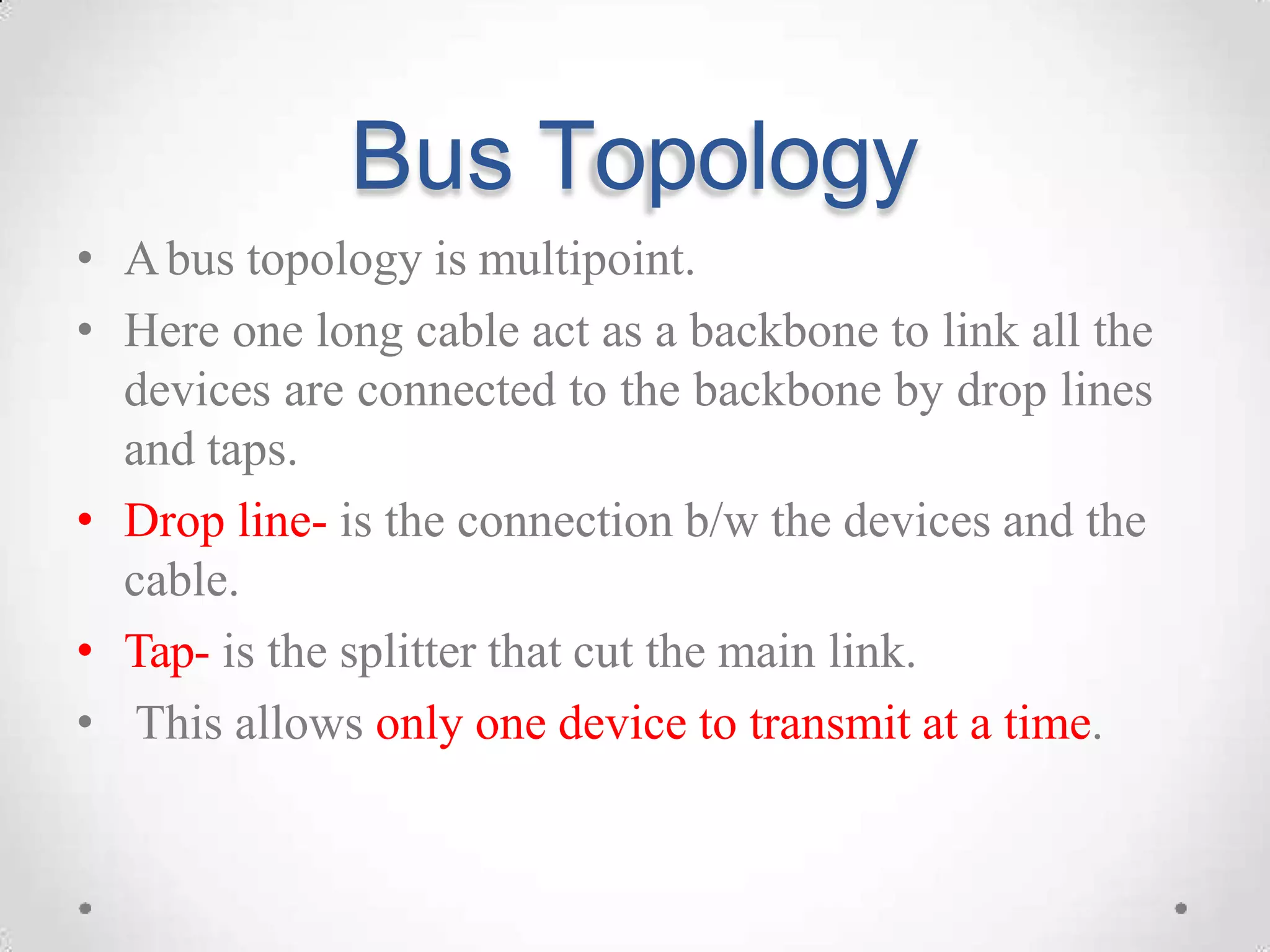 Bus Topology
• Abus topology is multipoint.
• Here one long cable act as a backbone to link all the
devices are connected to the backbone by drop lines
and taps.
• Drop line- is the connection b/w the devices and the
cable.
• Tap- is the splitter that cut the main link.
• This allows only one device to transmit at a time.
 
