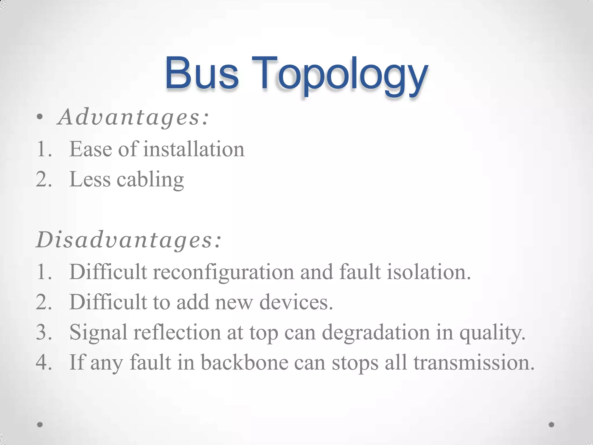 Bus Topology
• Advantages:
1. Ease of installation
2. Less cabling
Disadvantages:
1. Difficult reconfiguration and fault isolation.
2. Difficult to add new devices.
3. Signal reflection at top can degradation in quality.
4. If any fault in backbone can stops all transmission.
 