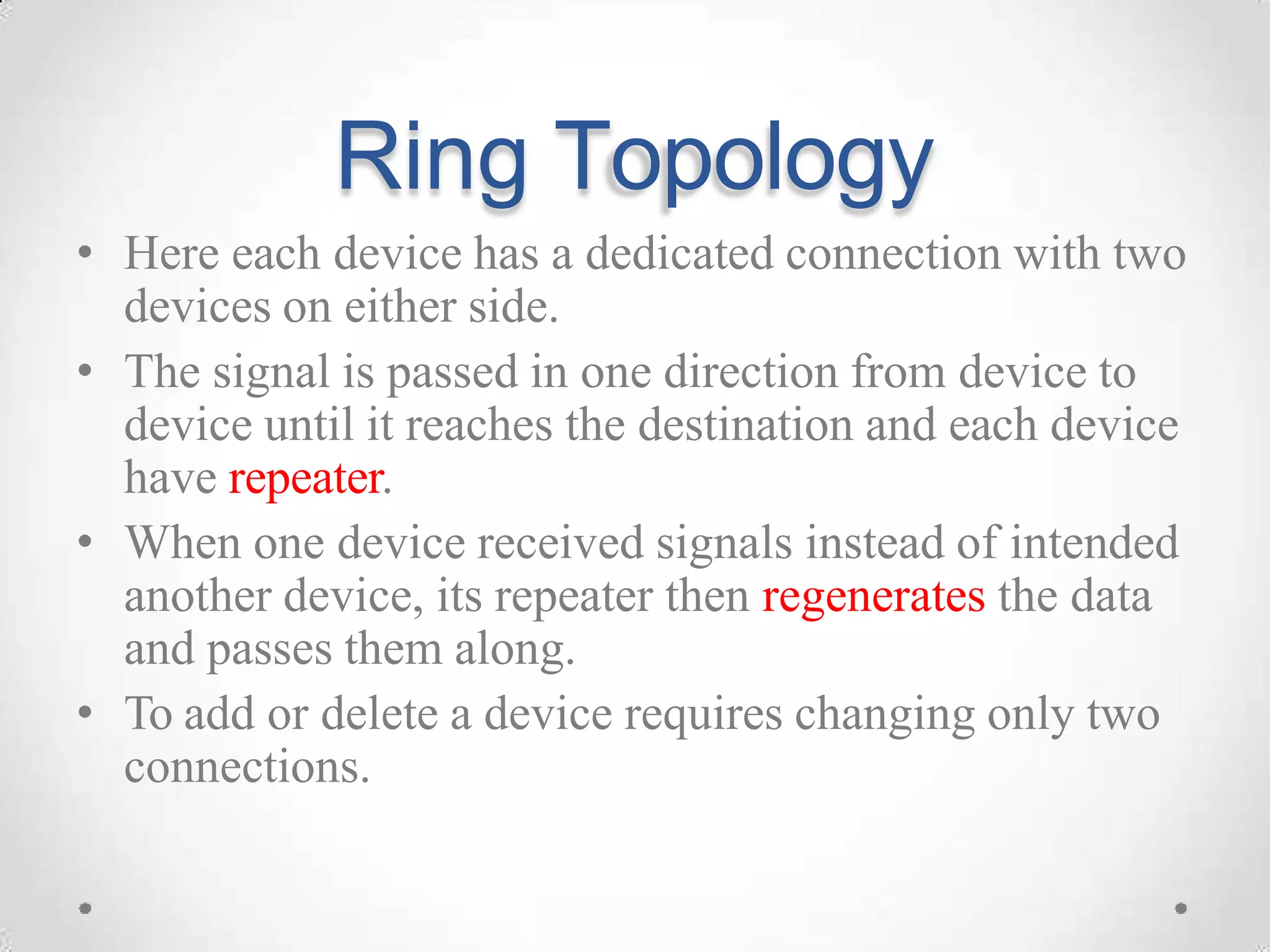 Ring Topology
• Here each device has a dedicated connection with two
devices on either side.
• The signal is passed in one direction from device to
device until it reaches the destination and each device
have repeater.
• When one device received signals instead of intended
another device, its repeater then regenerates the data
and passes them along.
• To add or delete a device requires changing only two
connections.
 