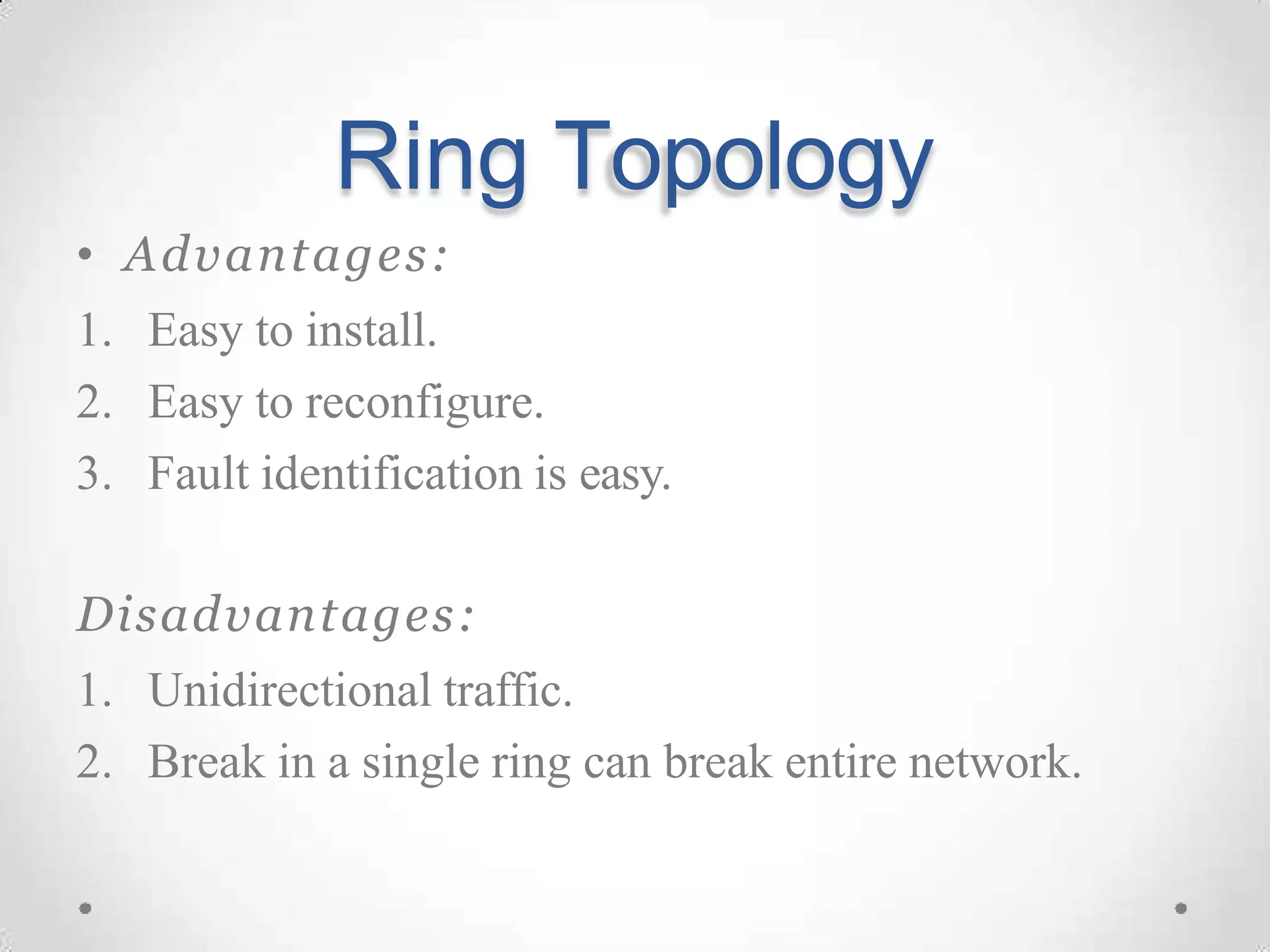 Ring Topology
• Advantages:
1. Easy to install.
2. Easy to reconfigure.
3. Fault identification is easy.
Disadvantages:
1. Unidirectional traffic.
2. Break in a single ring can break entire network.
 