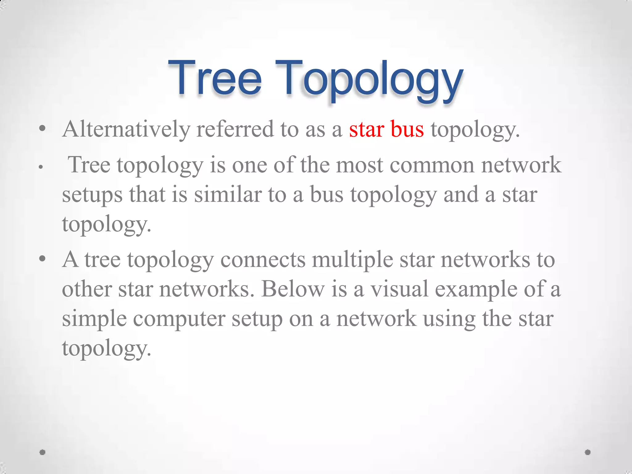 Tree Topology
• Alternatively referred to as a star bus topology.
• Tree topology is one of the most common network
setups that is similar to a bus topology and a star
topology.
• A tree topology connects multiple star networks to
other star networks. Below is a visual example of a
simple computer setup on a network using the star
topology.
 