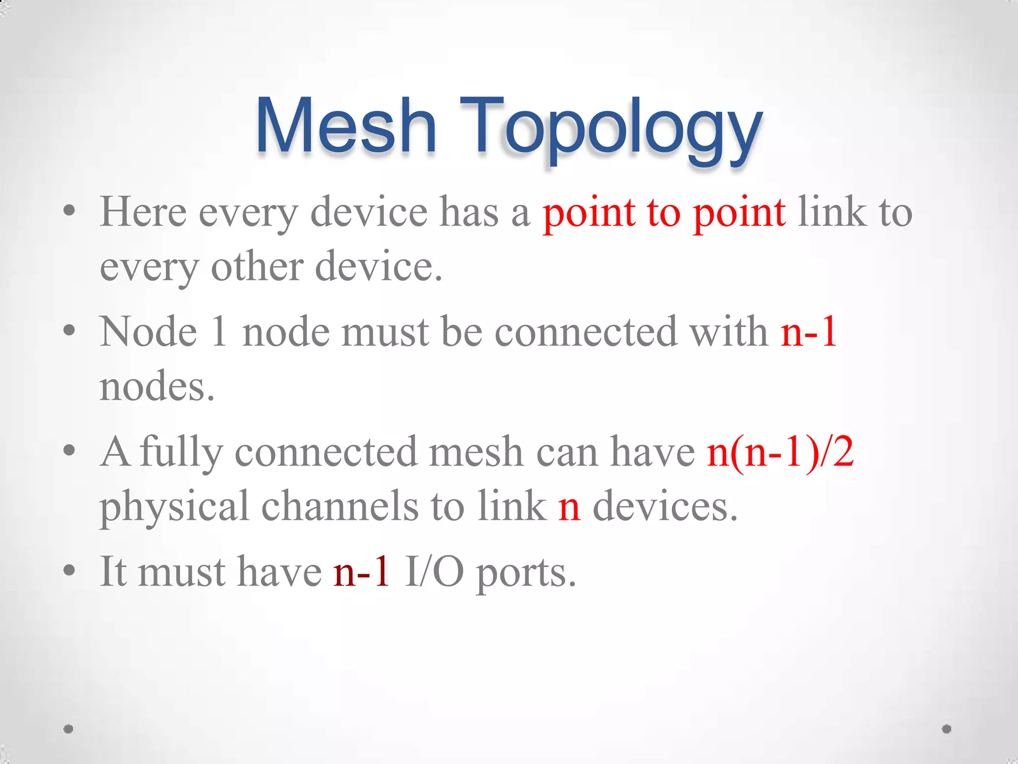 Mesh Topology
• Here every device has a point to point link to
every other device.
• Node 1 node must be connected with n-1
nodes.
• Afully connected mesh can have n(n-1)/2
physical channels to link n devices.
• It must have n-1 I/O ports.
 