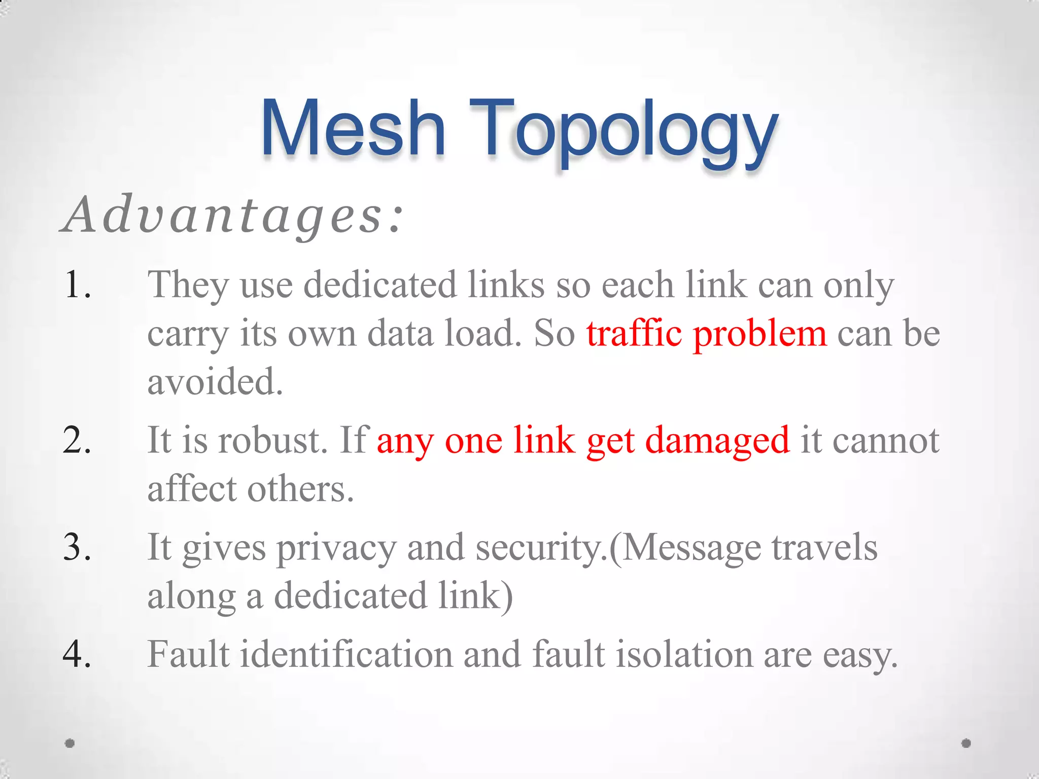 Mesh Topology
Advantages:
1. They use dedicated links so each link can only
carry its own data load. So traffic problem can be
avoided.
2. It is robust. If any one link get damaged it cannot
affect others.
3. It gives privacy and security.(Message travels
along a dedicated link)
4. Fault identification and fault isolation are easy.
 