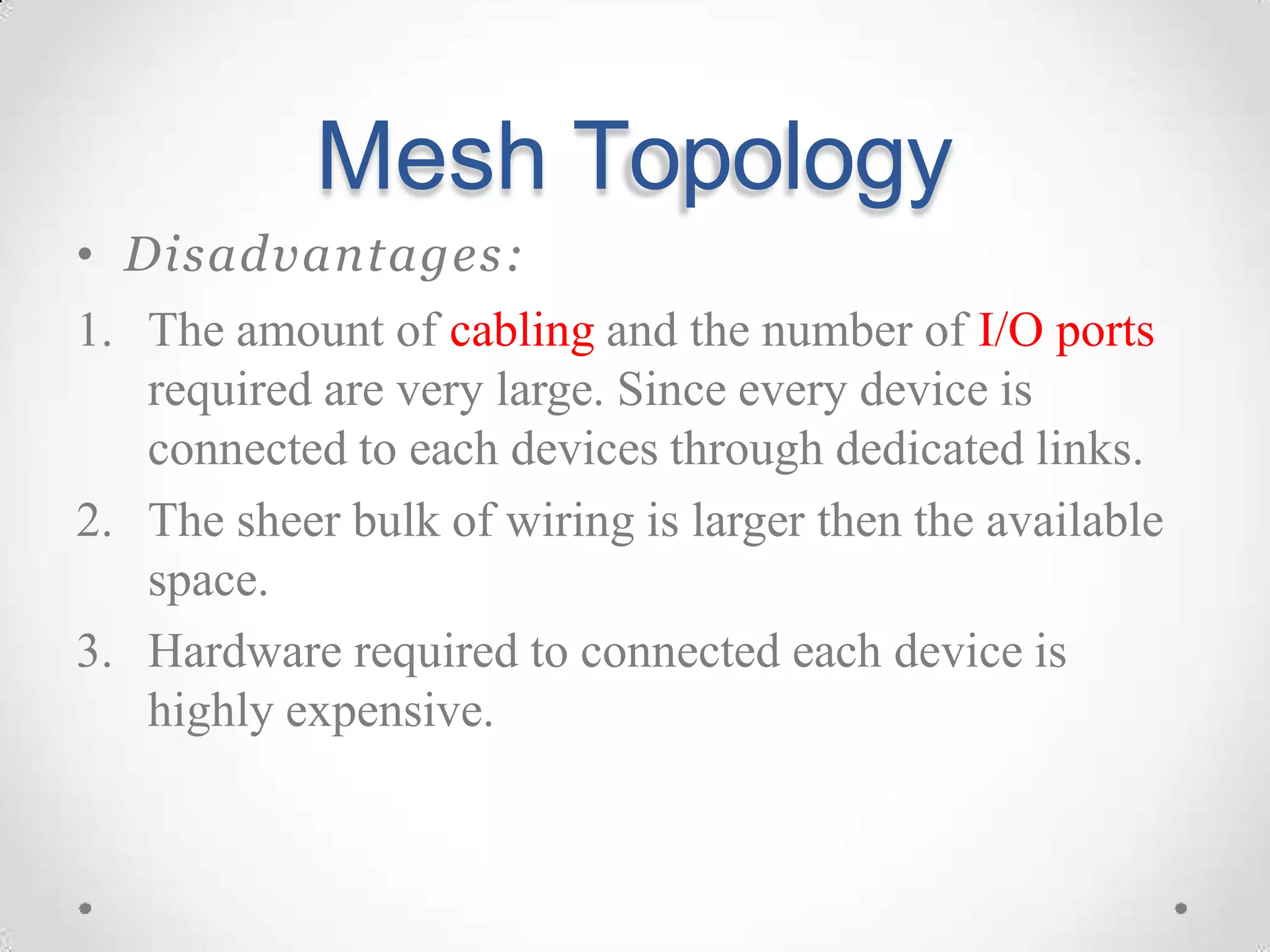 Mesh Topology
• Disadvantages:
1. The amount of cabling and the number of I/O ports
required are very large. Since every device is
connected to each devices through dedicated links.
2. The sheer bulk of wiring is larger then the available
space.
3. Hardware required to connected each device is
highly expensive.
 