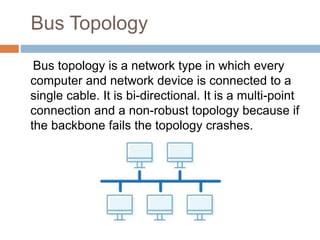 Bus Topology
Bus topology is a network type in which every
computer and network device is connected to a
single cable. It is bi-directional. It is a multi-point
connection and a non-robust topology because if
the backbone fails the topology crashes.
 