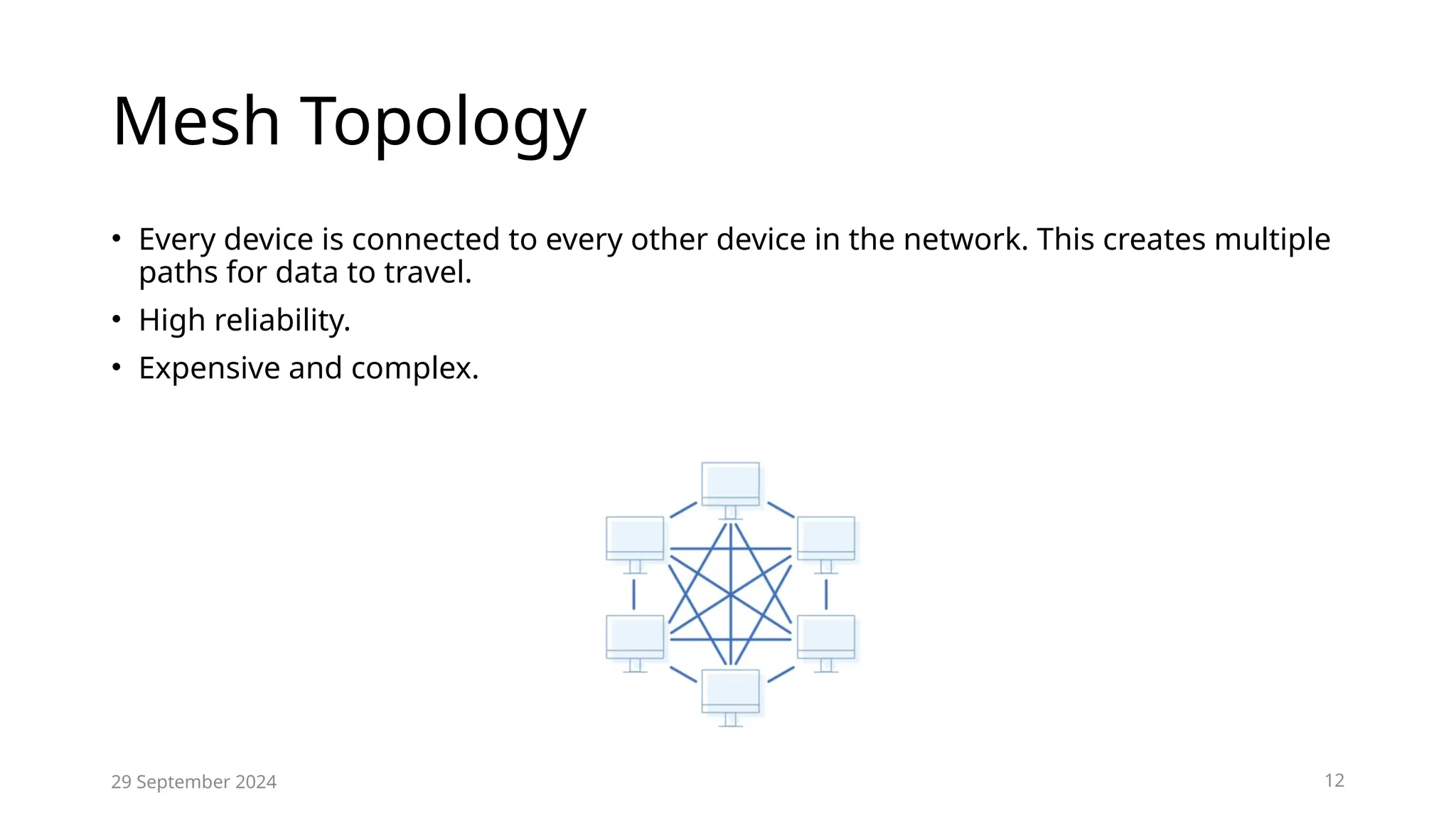 Mesh Topology
• Every device is connected to every other device in the network. This creates multiple
paths for data to travel.
• High reliability.
• Expensive and complex.
29 September 2024 12
 