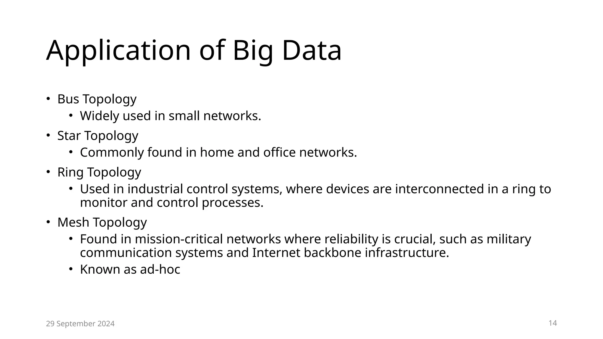 Application of Big Data
• Bus Topology
• Widely used in small networks.
• Star Topology
• Commonly found in home and office networks.
• Ring Topology
• Used in industrial control systems, where devices are interconnected in a ring to
monitor and control processes.
• Mesh Topology
• Found in mission-critical networks where reliability is crucial, such as military
communication systems and Internet backbone infrastructure.
• Known as ad-hoc
29 September 2024 14
 