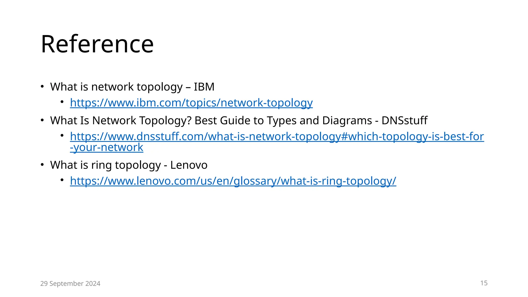 Reference
• What is network topology – IBM
• https://www.ibm.com/topics/network-topology
• What Is Network Topology? Best Guide to Types and Diagrams - DNSstuff
• https://www.dnsstuff.com/what-is-network-topology#which-topology-is-best-for
-your-network
• What is ring topology - Lenovo
• https://www.lenovo.com/us/en/glossary/what-is-ring-topology/
29 September 2024 15
 