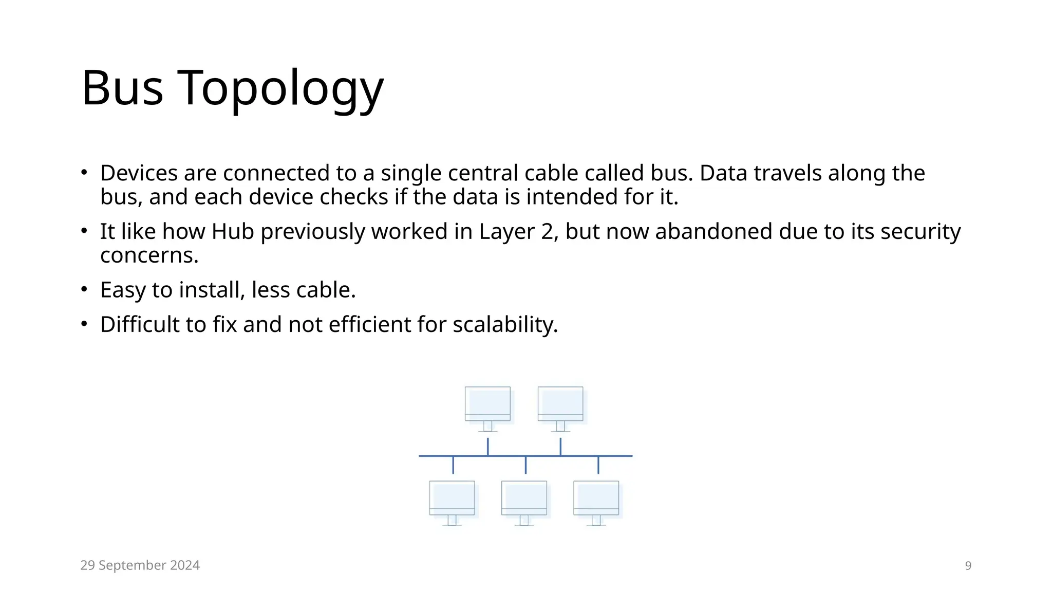 9
Bus Topology
• Devices are connected to a single central cable called bus. Data travels along the
bus, and each device checks if the data is intended for it.
• It like how Hub previously worked in Layer 2, but now abandoned due to its security
concerns.
• Easy to install, less cable.
• Difficult to fix and not efficient for scalability.
29 September 2024
 