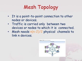 Mesh Topology
• It is a point-to-point connection to other
nodes or devices.
• Traffic is carried only between two
devices or nodes to which it is connected.
• Mesh needs n(n-2)/2 physical channels to
link n devices.
 