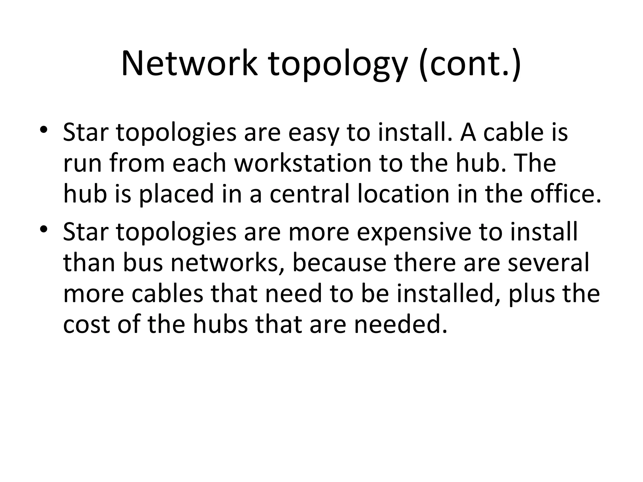 Network topology (cont.)
• Star topologies are easy to install. A cable is
run from each workstation to the hub. The
hub is placed in a central location in the office.
• Star topologies are more expensive to install
than bus networks, because there are several
more cables that need to be installed, plus the
cost of the hubs that are needed.

 