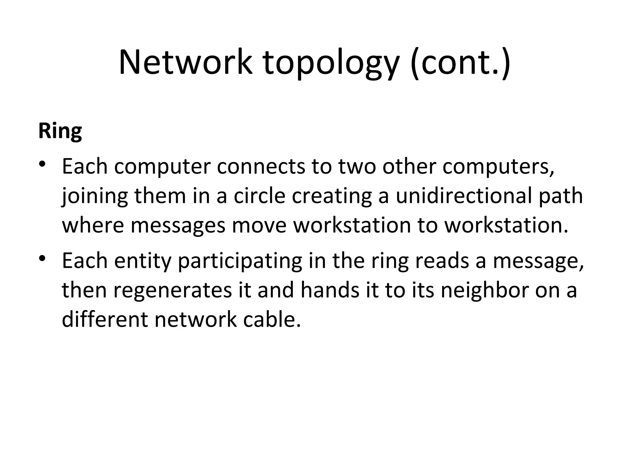 Network topology (cont.)
Ring
• Each computer connects to two other computers,
joining them in a circle creating a unidirectional path
where messages move workstation to workstation.
• Each entity participating in the ring reads a message,
then regenerates it and hands it to its neighbor on a
different network cable.

 