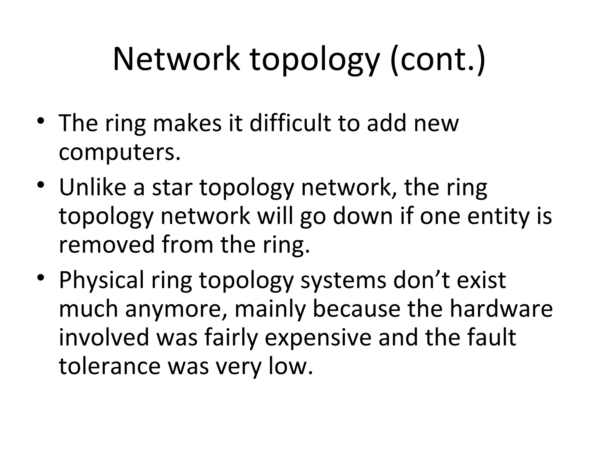Network topology (cont.)
• The ring makes it difficult to add new
computers.
• Unlike a star topology network, the ring
topology network will go down if one entity is
removed from the ring.
• Physical ring topology systems don’t exist
much anymore, mainly because the hardware
involved was fairly expensive and the fault
tolerance was very low.

 