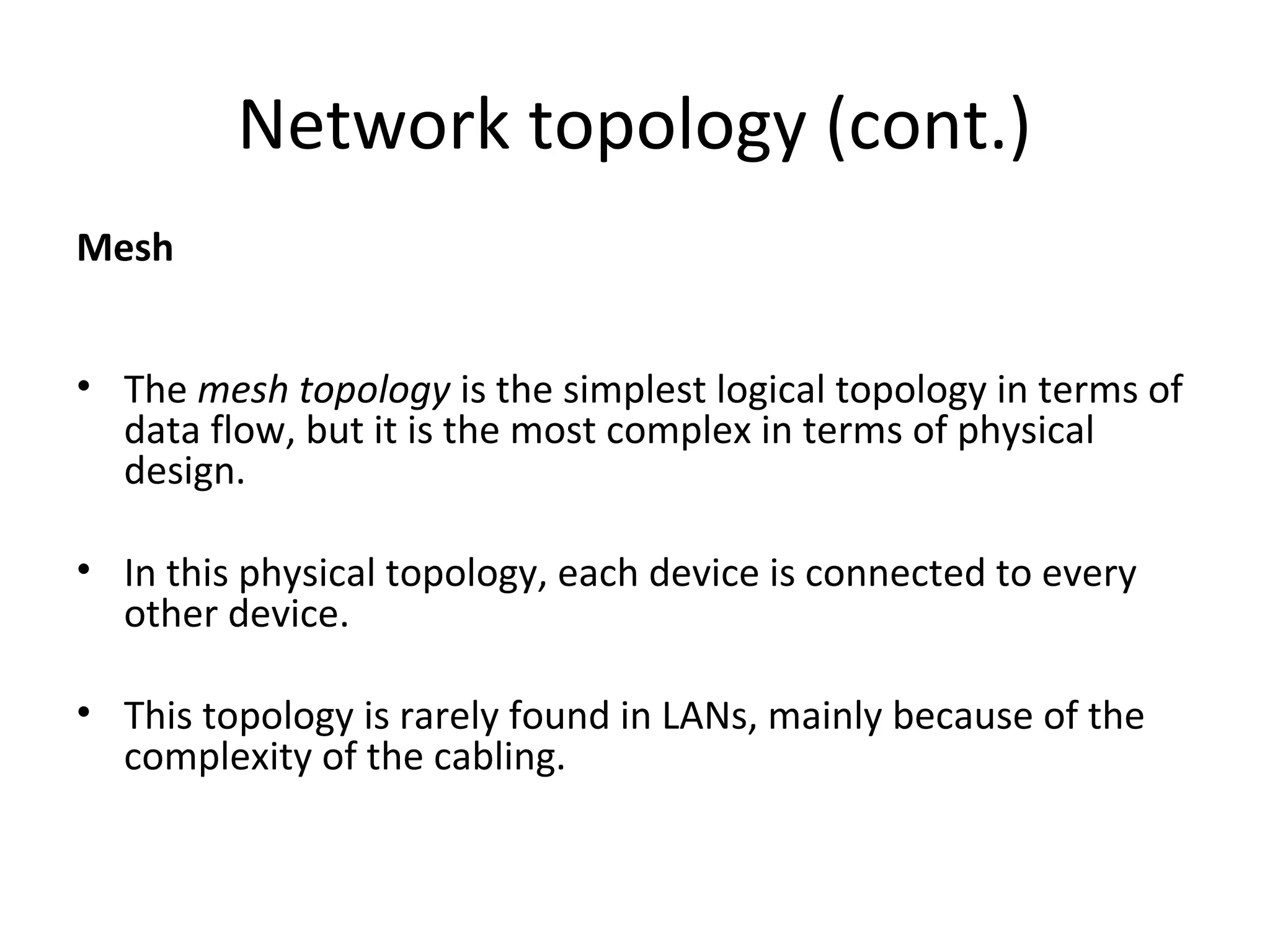 Network topology (cont.)
Mesh
• The mesh topology is the simplest logical topology in terms of
data flow, but it is the most complex in terms of physical
design.
• In this physical topology, each device is connected to every
other device.
• This topology is rarely found in LANs, mainly because of the
complexity of the cabling.

 