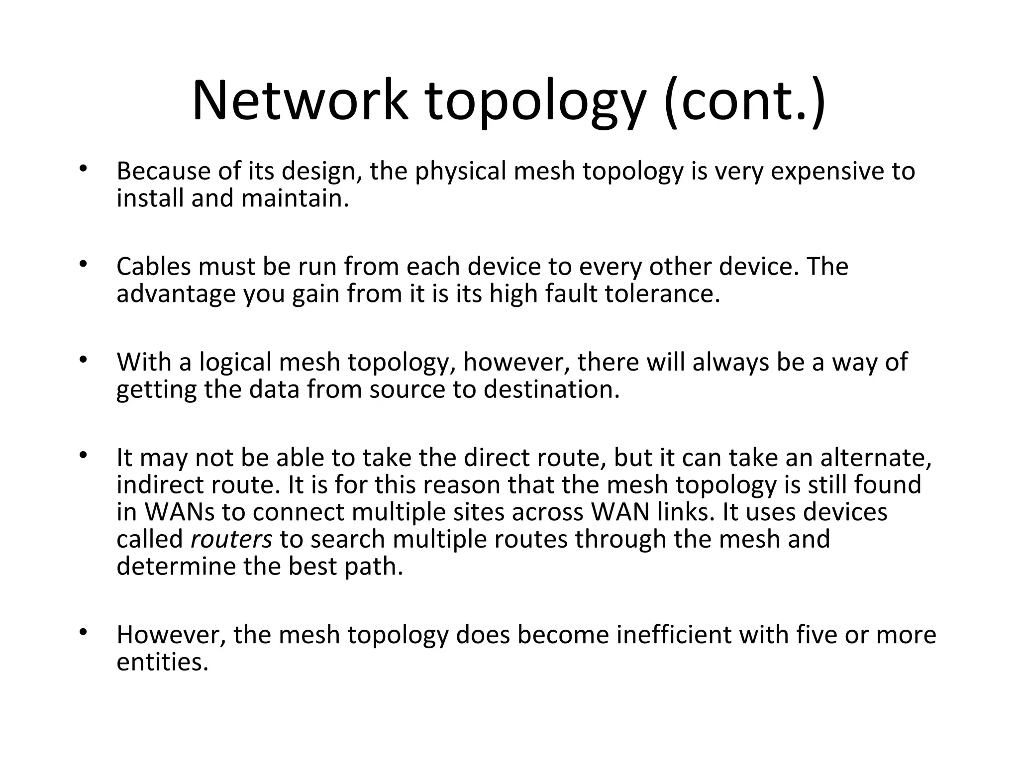 Network topology (cont.)
• Because of its design, the physical mesh topology is very expensive to
install and maintain.
• Cables must be run from each device to every other device. The
advantage you gain from it is its high fault tolerance.
• With a logical mesh topology, however, there will always be a way of
getting the data from source to destination.
• It may not be able to take the direct route, but it can take an alternate,
indirect route. It is for this reason that the mesh topology is still found
in WANs to connect multiple sites across WAN links. It uses devices
called routers to search multiple routes through the mesh and
determine the best path.
• However, the mesh topology does become inefficient with five or more
entities.

 