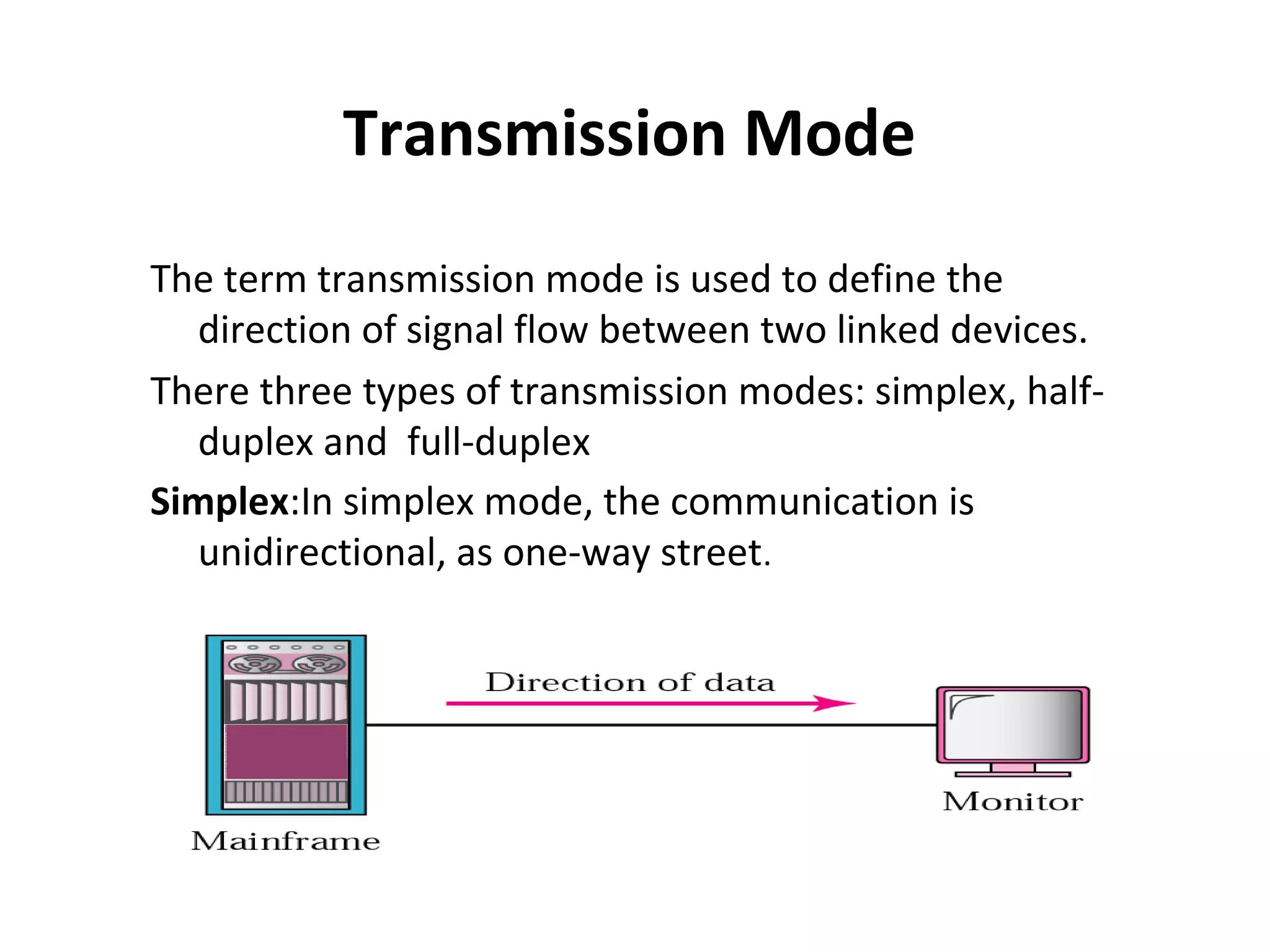 Transmission Mode
The term transmission mode is used to define the
direction of signal flow between two linked devices.
There three types of transmission modes: simplex, halfduplex and full-duplex
Simplex:In simplex mode, the communication is
unidirectional, as one-way street.

 