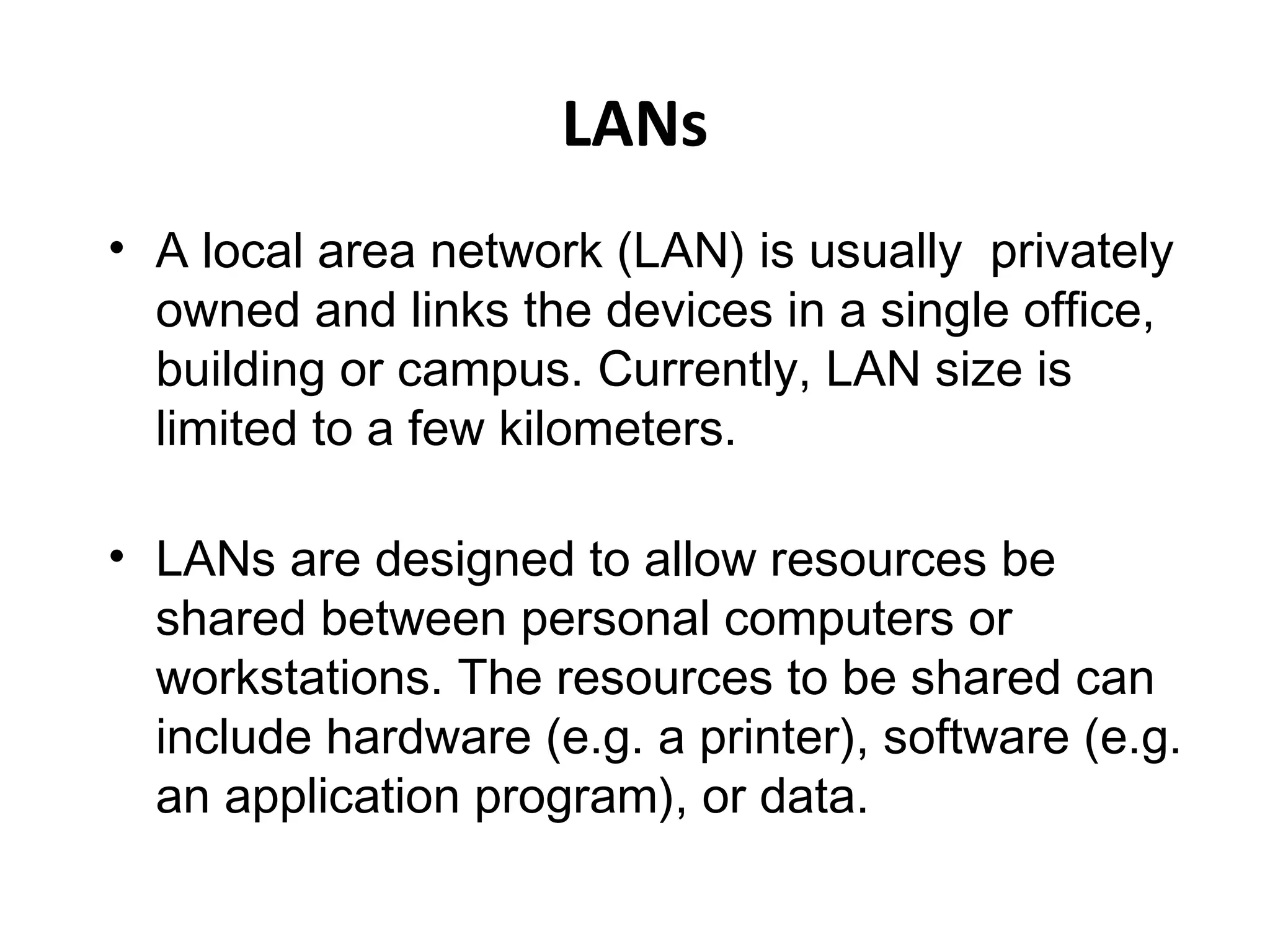 LANs
• A local area network (LAN) is usually privately
owned and links the devices in a single office,
building or campus. Currently, LAN size is
limited to a few kilometers.
• LANs are designed to allow resources be
shared between personal computers or
workstations. The resources to be shared can
include hardware (e.g. a printer), software (e.g.
an application program), or data.

 