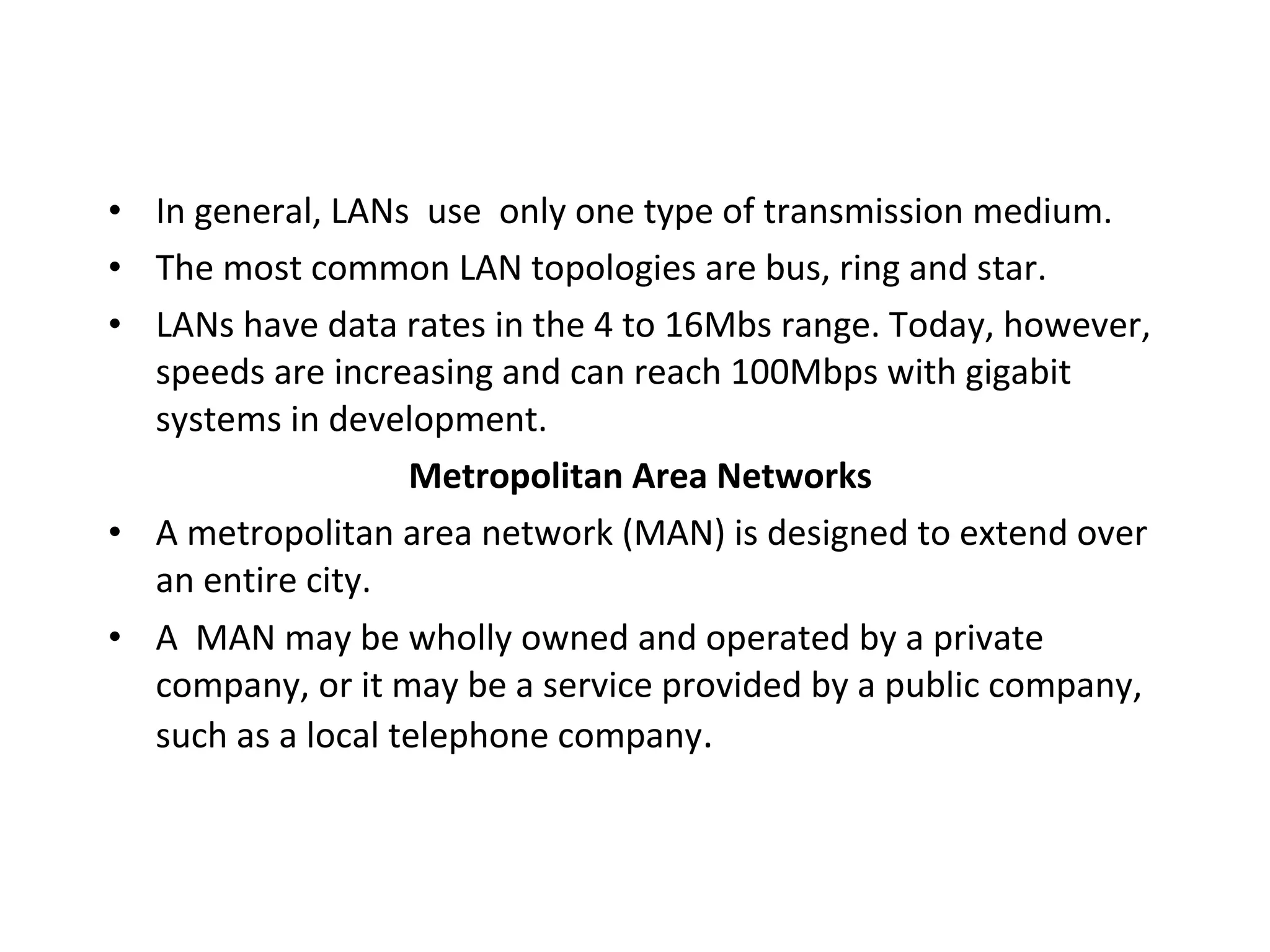 • In general, LANs use only one type of transmission medium.
• The most common LAN topologies are bus, ring and star.
• LANs have data rates in the 4 to 16Mbs range. Today, however,
speeds are increasing and can reach 100Mbps with gigabit
systems in development.
Metropolitan Area Networks
• A metropolitan area network (MAN) is designed to extend over
an entire city.
• A MAN may be wholly owned and operated by a private
company, or it may be a service provided by a public company,
such as a local telephone company.

 